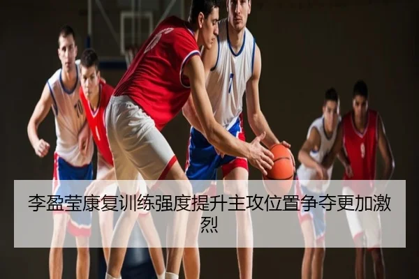 李盈莹康复训练强度提升主攻位置争夺更加激烈