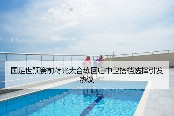 国足世预赛前蒋光太合练回归中卫搭档选择引发热议