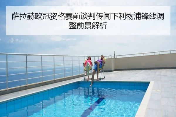 萨拉赫欧冠资格赛前谈判传闻下利物浦锋线调整前景解析